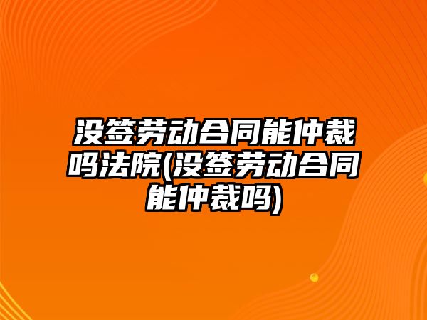 沒簽勞動合同能仲裁嗎法院(沒簽勞動合同能仲裁嗎)