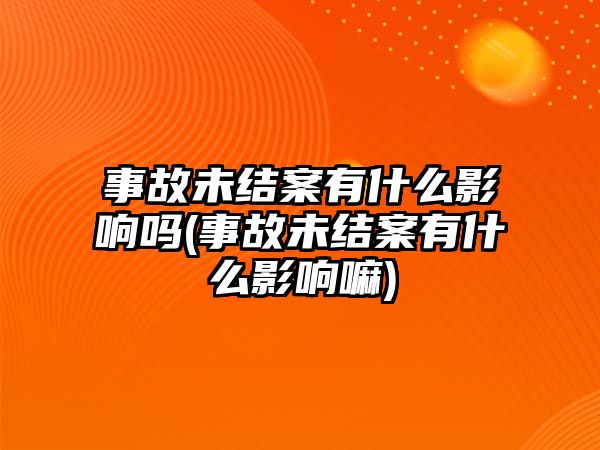 事故未結案有什么影響嗎(事故未結案有什么影響嘛)