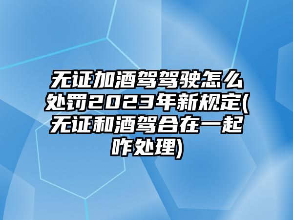 無證加酒駕駕駛怎么處罰2023年新規定(無證和酒駕合在一起咋處理)