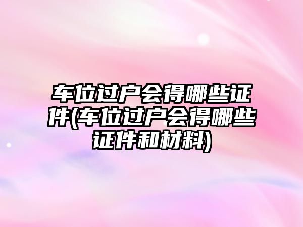 車位過戶會得哪些證件(車位過戶會得哪些證件和材料)