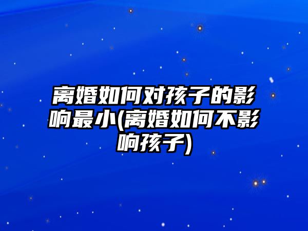 離婚如何對孩子的影響最小(離婚如何不影響孩子)