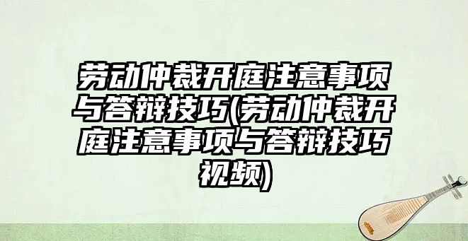 勞動仲裁開庭注意事項與答辯技巧(勞動仲裁開庭注意事項與答辯技巧視頻)