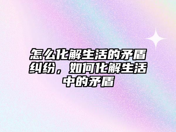 怎么化解生活的矛盾糾紛，如何化解生活中的矛盾