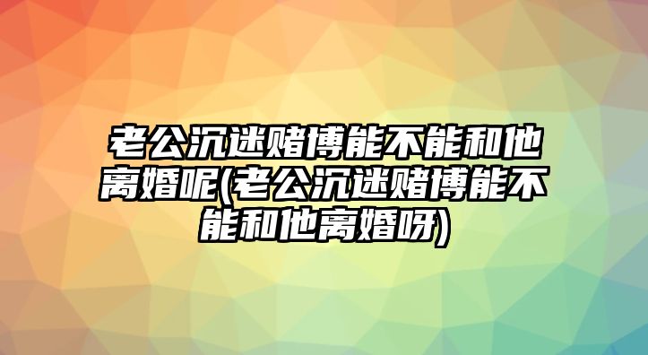 老公沉迷賭博能不能和他離婚呢(老公沉迷賭博能不能和他離婚呀)