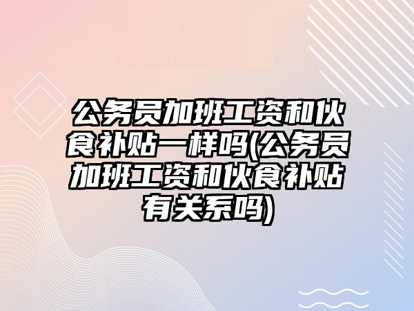 公務(wù)員加班工資和伙食補貼一樣嗎(公務(wù)員加班工資和伙食補貼有關(guān)系嗎)