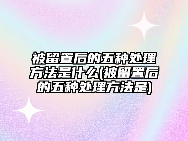 被留置后的五種處理方法是什么(被留置后的五種處理方法是)