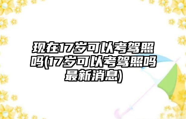 現在17歲可以考駕照嗎(17歲可以考駕照嗎最新消息)