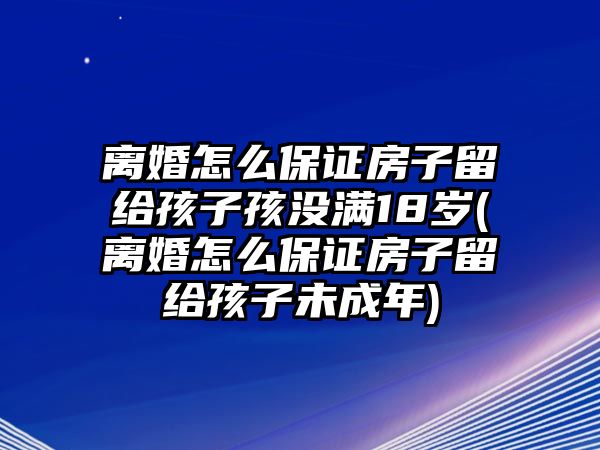 離婚怎么保證房子留給孩子孩沒滿18歲(離婚怎么保證房子留給孩子未成年)