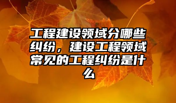 工程建設領域分哪些糾紛，建設工程領域常見的工程糾紛是什么