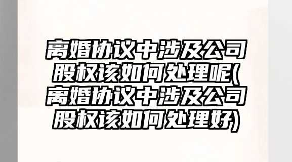 離婚協(xié)議中涉及公司股權(quán)該如何處理呢(離婚協(xié)議中涉及公司股權(quán)該如何處理好)