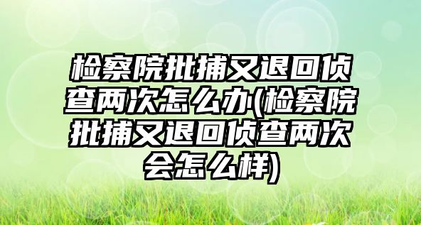 檢察院批捕又退回偵查兩次怎么辦(檢察院批捕又退回偵查兩次會怎么樣)