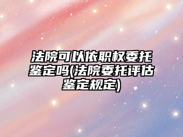 法院可以依職權(quán)委托鑒定嗎(法院委托評估鑒定規(guī)定)