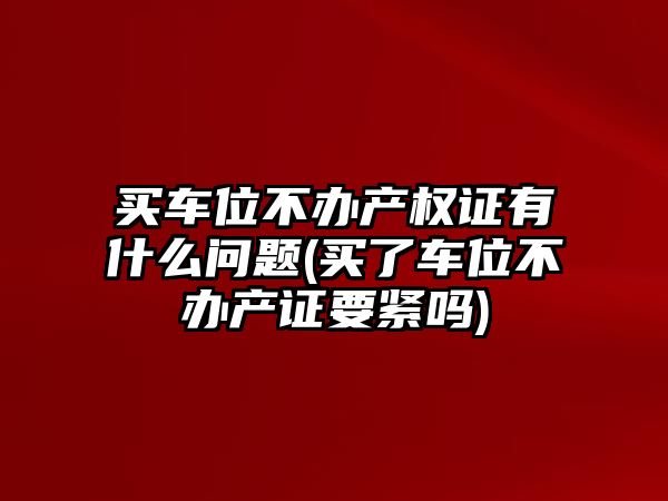 買車位不辦產權證有什么問題(買了車位不辦產證要緊嗎)