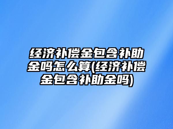 經濟補償金包含補助金嗎怎么算(經濟補償金包含補助金嗎)