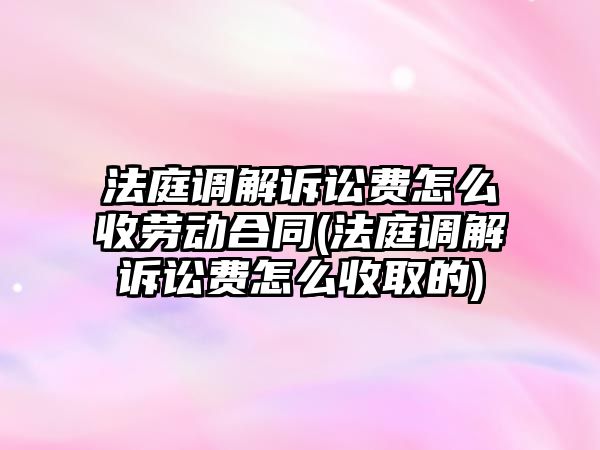 法庭調解訴訟費怎么收勞動合同(法庭調解訴訟費怎么收取的)