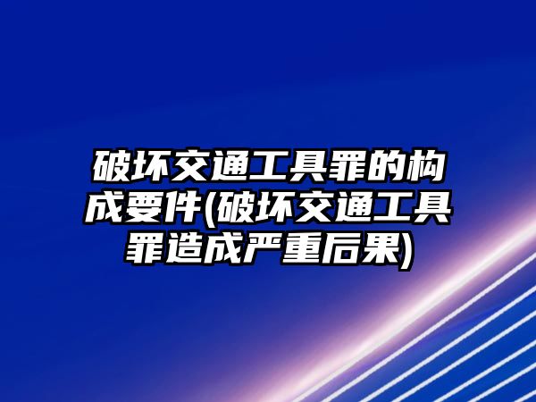 破壞交通工具罪的構(gòu)成要件(破壞交通工具罪造成嚴重后果)