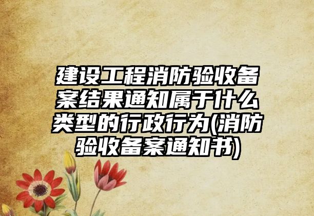 建設工程消防驗收備案結果通知屬于什么類型的行政行為(消防驗收備案通知書)