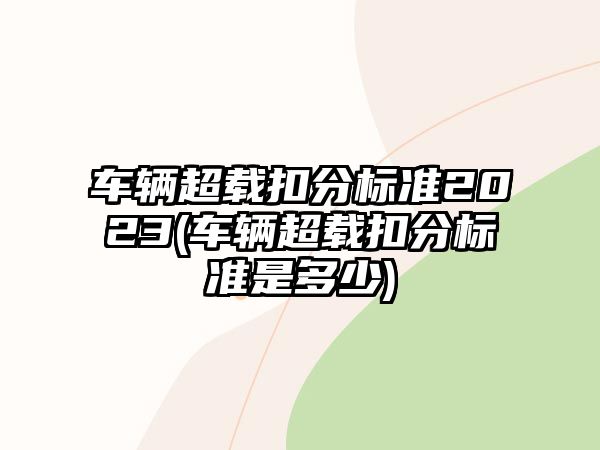 車輛超載扣分標準2023(車輛超載扣分標準是多少)