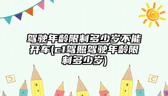 駕駛年齡限制多少歲不能開車(c1駕照駕駛年齡限制多少歲)