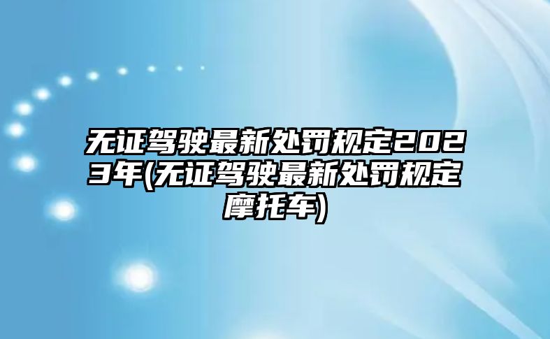 無證駕駛最新處罰規定2023年(無證駕駛最新處罰規定摩托車)