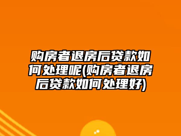 購房者退房后貸款如何處理呢(購房者退房后貸款如何處理好)