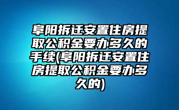 阜陽(yáng)拆遷安置住房提取公積金要辦多久的手續(xù)(阜陽(yáng)拆遷安置住房提取公積金要辦多久的)