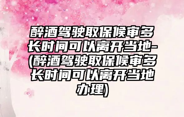 醉酒駕駛取保候審多長時間可以離開當地-(醉酒駕駛取保候審多長時間可以離開當地辦理)