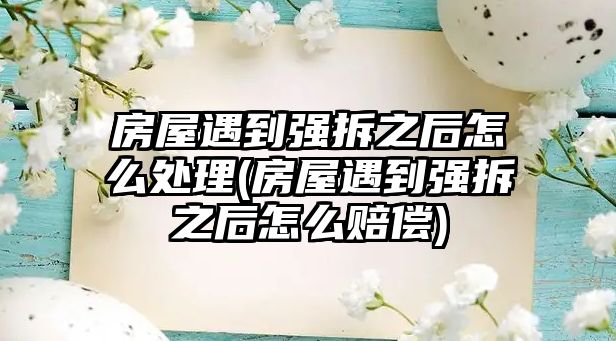 房屋遇到強拆之后怎么處理(房屋遇到強拆之后怎么賠償)