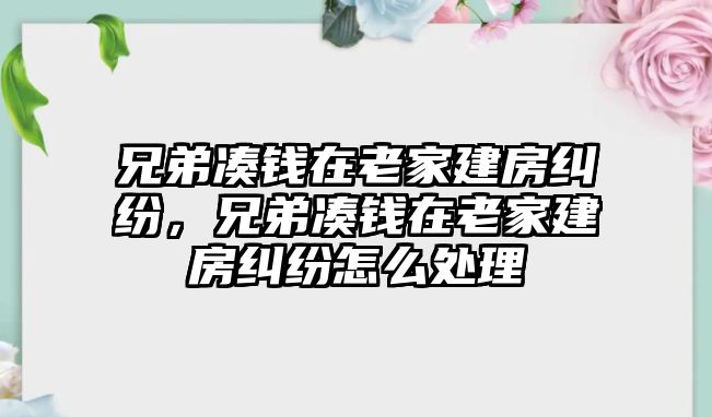 兄弟湊錢在老家建房糾紛，兄弟湊錢在老家建房糾紛怎么處理