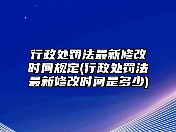 行政處罰法最新修改時間規(guī)定(行政處罰法最新修改時間是多少)