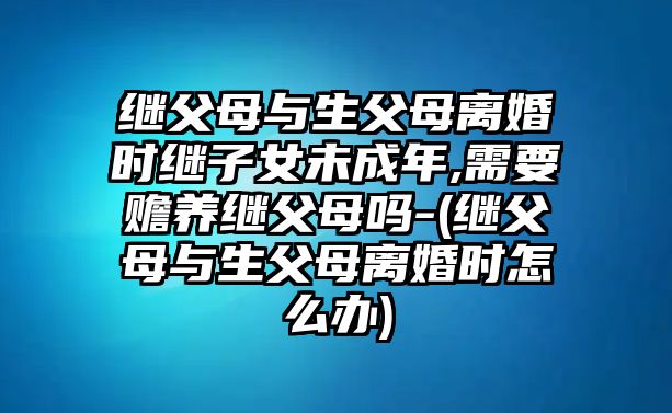 繼父母與生父母離婚時(shí)繼子女未成年,需要贍養(yǎng)繼父母嗎-(繼父母與生父母離婚時(shí)怎么辦)