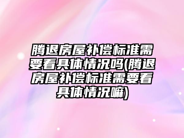 騰退房屋補償標準需要看具體情況嗎(騰退房屋補償標準需要看具體情況嘛)