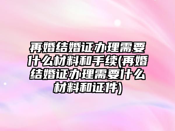 再婚結婚證辦理需要什么材料和手續(再婚結婚證辦理需要什么材料和證件)