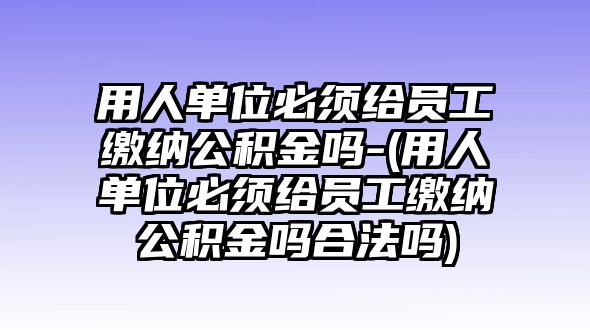 用人單位必須給員工繳納公積金嗎-(用人單位必須給員工繳納公積金嗎合法嗎)