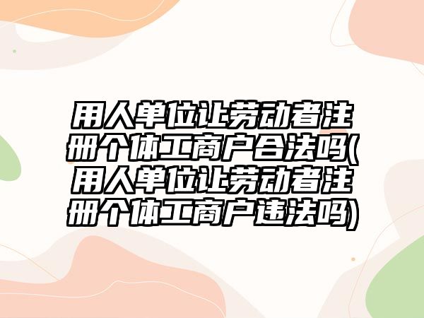 用人單位讓勞動(dòng)者注冊(cè)個(gè)體工商戶合法嗎(用人單位讓勞動(dòng)者注冊(cè)個(gè)體工商戶違法嗎)