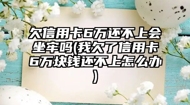 欠信用卡6萬還不上會坐牢嗎(我欠了信用卡6萬塊錢還不上怎么辦)