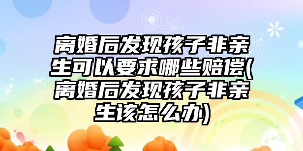 離婚后發現孩子非親生可以要求哪些賠償(離婚后發現孩子非親生該怎么辦)