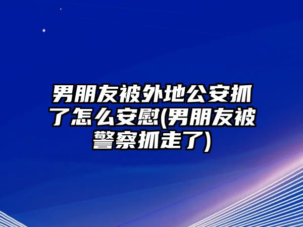 男朋友被外地公安抓了怎么安慰(男朋友被警察抓走了)