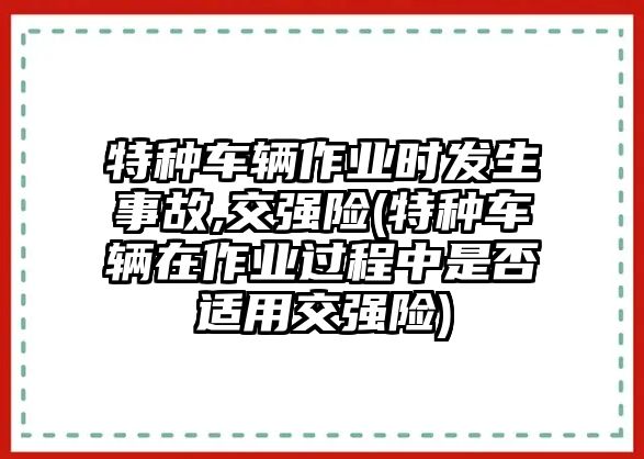 特種車輛作業時發生事故,交強險(特種車輛在作業過程中是否適用交強險)