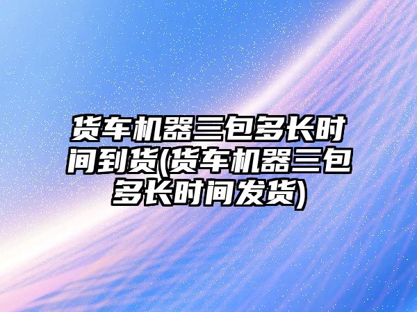 貨車機(jī)器三包多長(zhǎng)時(shí)間到貨(貨車機(jī)器三包多長(zhǎng)時(shí)間發(fā)貨)