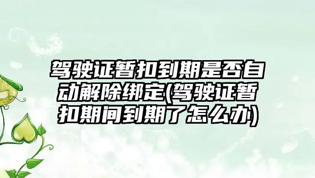 駕駛證暫扣到期是否自動解除綁定(駕駛證暫扣期間到期了怎么辦)