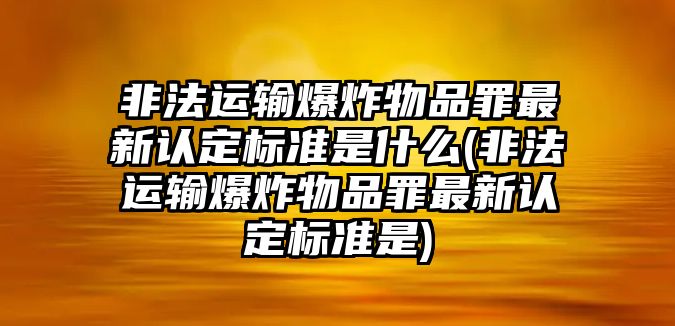 非法運輸爆炸物品罪最新認定標準是什么(非法運輸爆炸物品罪最新認定標準是)