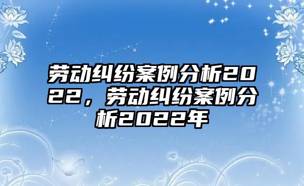 勞動(dòng)糾紛案例分析2022，勞動(dòng)糾紛案例分析2022年