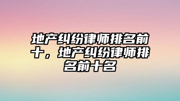 地產糾紛律師排名前十，地產糾紛律師排名前十名