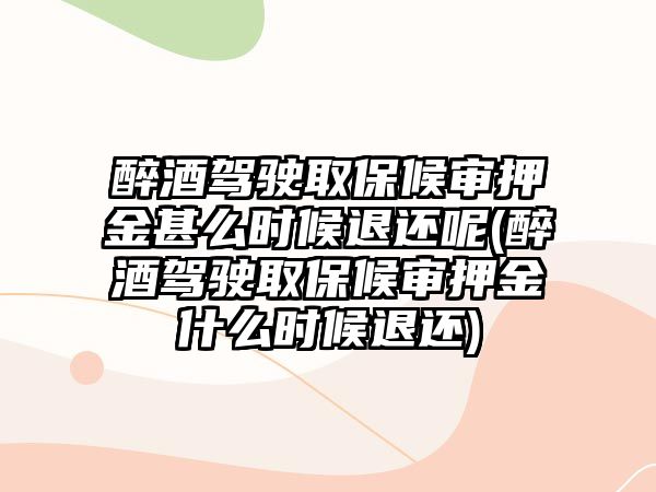 醉酒駕駛取保候審押金甚么時候退還呢(醉酒駕駛取保候審押金什么時候退還)