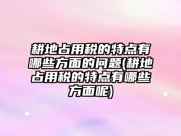 耕地占用稅的特點有哪些方面的問題(耕地占用稅的特點有哪些方面呢)