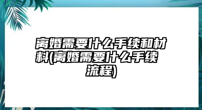 離婚需要什么手續(xù)和材料(離婚需要什么手續(xù) 流程)