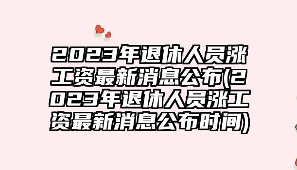 2023年退休人員漲工資最新消息公布(2023年退休人員漲工資最新消息公布時(shí)間)