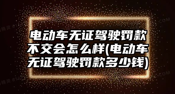 電動車無證駕駛罰款不交會怎么樣(電動車無證駕駛罰款多少錢)