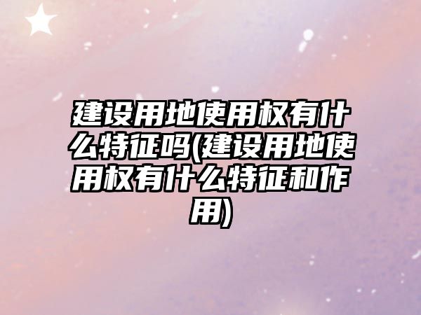 建設(shè)用地使用權(quán)有什么特征嗎(建設(shè)用地使用權(quán)有什么特征和作用)